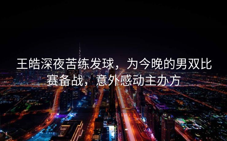 王皓深夜苦练发球，为今晚的男双比赛备战，意外感动主办方