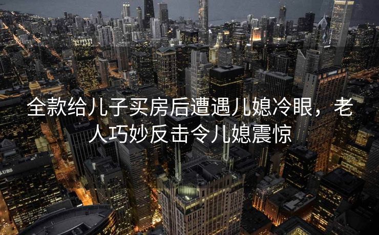 全款给儿子买房后遭遇儿媳冷眼，老人巧妙反击令儿媳震惊