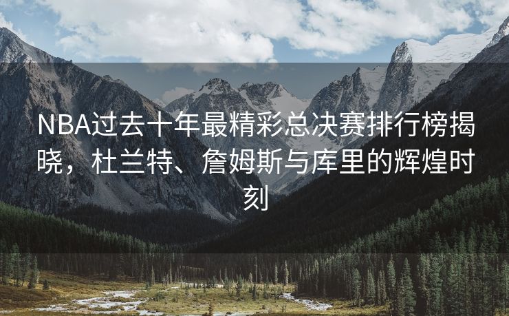 NBA过去十年最精彩总决赛排行榜揭晓，杜兰特、詹姆斯与库里的辉煌时刻