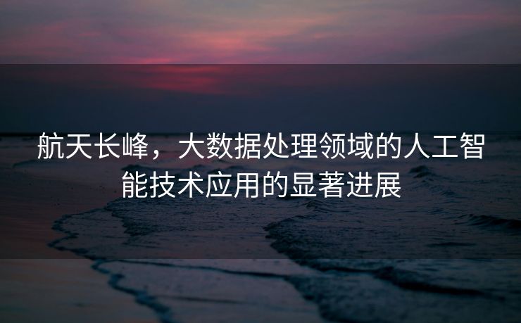 航天长峰，大数据处理领域的人工智能技术应用的显著进展