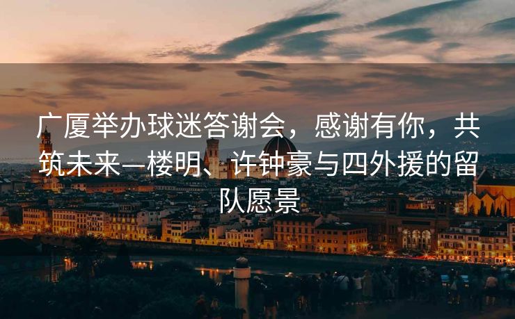广厦举办球迷答谢会，感谢有你，共筑未来—楼明、许钟豪与四外援的留队愿景