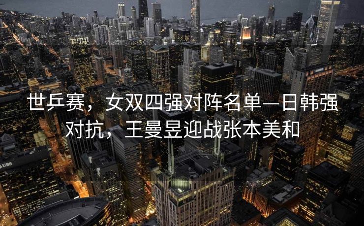 世乒赛，女双四强对阵名单—日韩强对抗，王曼昱迎战张本美和