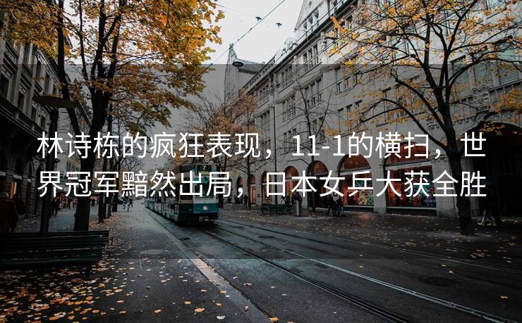 林诗栋的疯狂表现，11-1的横扫，世界冠军黯然出局，日本女乒大获全胜