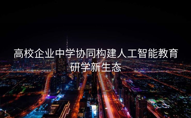 高校企业中学协同构建人工智能教育研学新生态