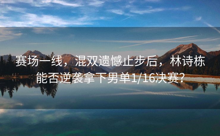 赛场一线，混双遗憾止步后，林诗栋能否逆袭拿下男单1/16决赛？