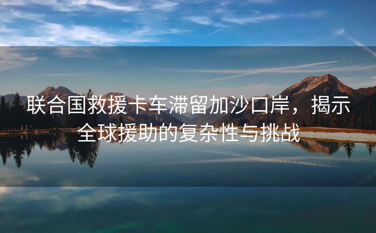 联合国救援卡车滞留加沙口岸，揭示全球援助的复杂性与挑战