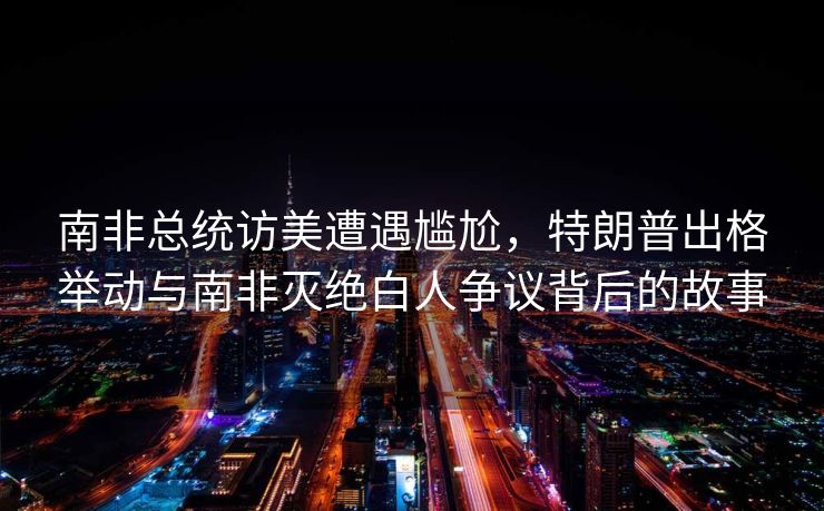 南非总统访美遭遇尴尬，特朗普出格举动与南非灭绝白人争议背后的故事