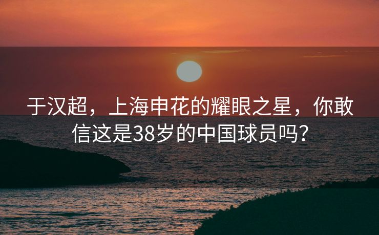 于汉超，上海申花的耀眼之星，你敢信这是38岁的中国球员吗？