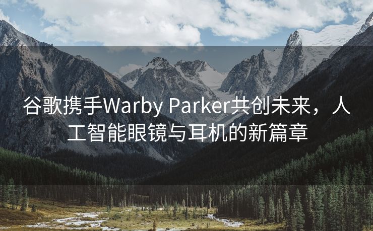 谷歌携手Warby Parker共创未来，人工智能眼镜与耳机的新篇章