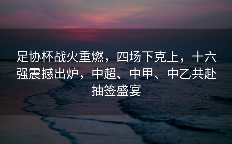 足协杯战火重燃，四场下克上，十六强震撼出炉，中超、中甲、中乙共赴抽签盛宴