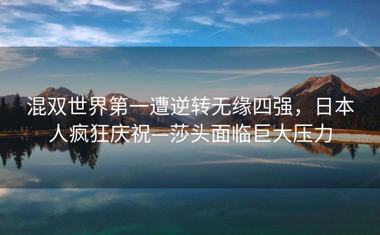 混双世界第一遭逆转无缘四强，日本人疯狂庆祝—莎头面临巨大压力