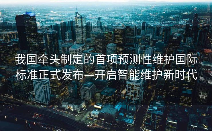 我国牵头制定的首项预测性维护国际标准正式发布—开启智能维护新时代