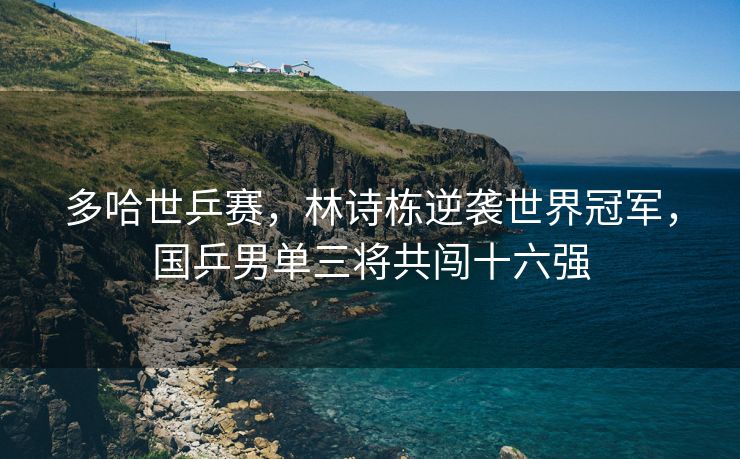 多哈世乒赛，林诗栋逆袭世界冠军，国乒男单三将共闯十六强
