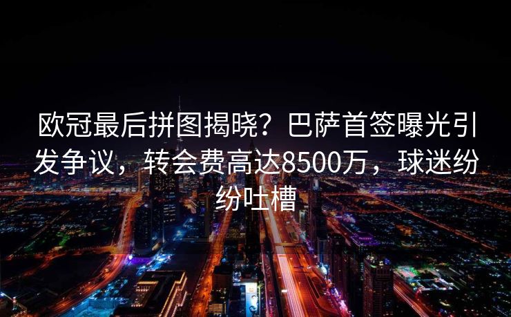 欧冠最后拼图揭晓？巴萨首签曝光引发争议，转会费高达8500万，球迷纷纷吐槽