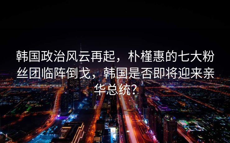 韩国政治风云再起，朴槿惠的七大粉丝团临阵倒戈，韩国是否即将迎来亲华总统？