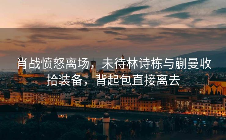 肖战愤怒离场，未待林诗栋与蒯曼收拾装备，背起包直接离去