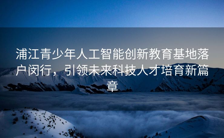 浦江青少年人工智能创新教育基地落户闵行，引领未来科技人才培育新篇章