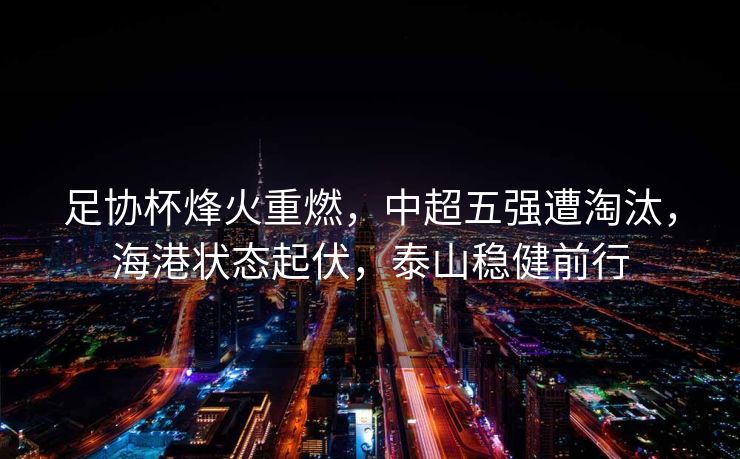 足协杯烽火重燃，中超五强遭淘汰，海港状态起伏，泰山稳健前行