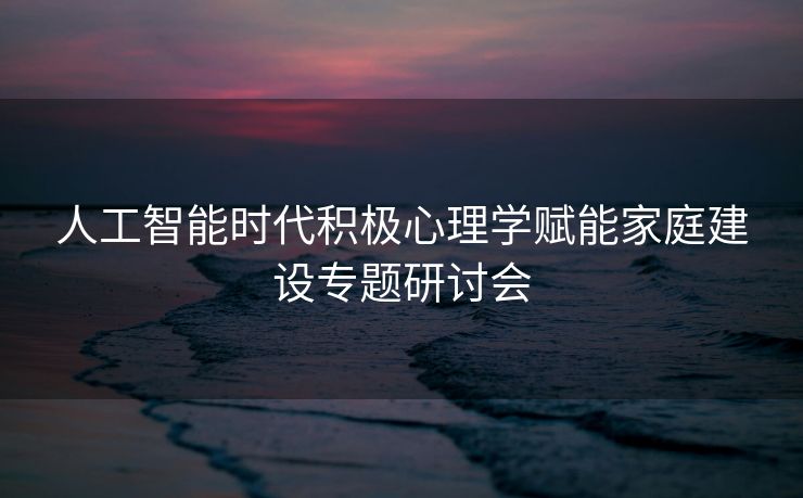 人工智能时代积极心理学赋能家庭建设专题研讨会