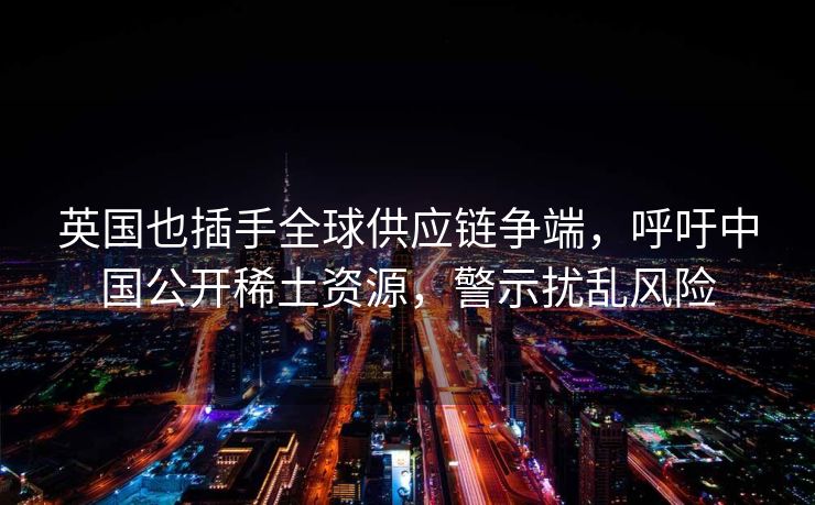 英国也插手全球供应链争端，呼吁中国公开稀土资源，警示扰乱风险