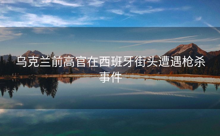 乌克兰前高官在西班牙街头遭遇枪杀事件