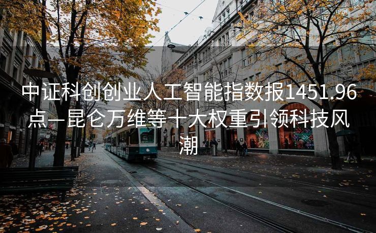 中证科创创业人工智能指数报1451.96点—昆仑万维等十大权重引领科技风潮