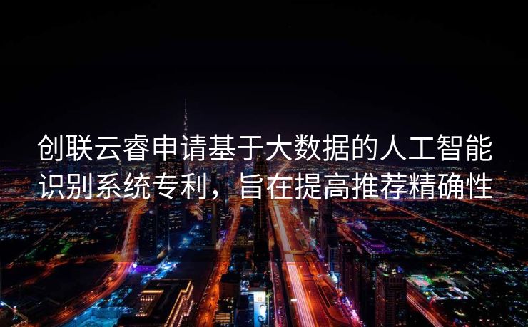 创联云睿申请基于大数据的人工智能识别系统专利，旨在提高推荐精确性