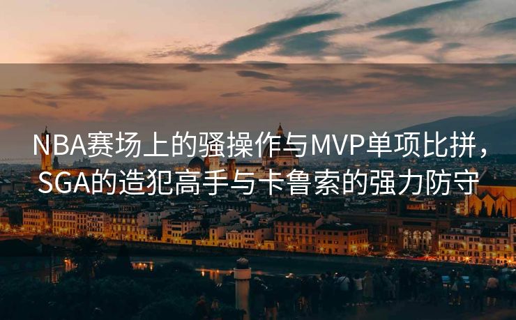 NBA赛场上的骚操作与MVP单项比拼，SGA的造犯高手与卡鲁索的强力防守