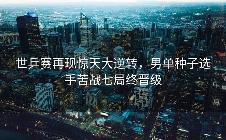 世乒赛再现惊天大逆转，男单种子选手苦战七局终晋级