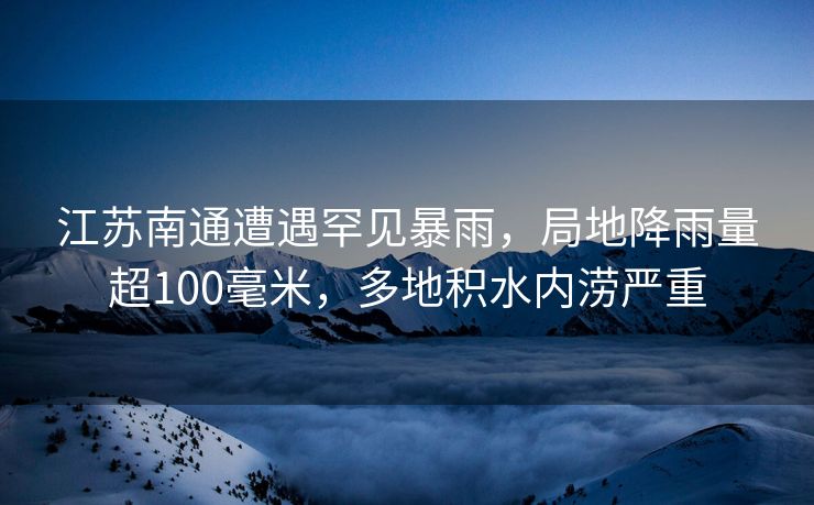 江苏南通遭遇罕见暴雨，局地降雨量超100毫米，多地积水内涝严重