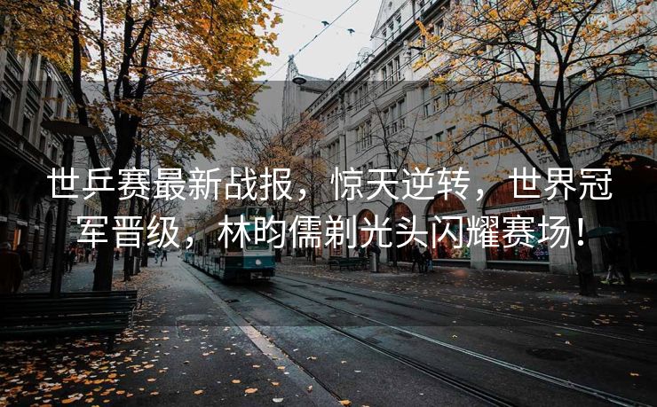 世乒赛最新战报，惊天逆转，世界冠军晋级，林昀儒剃光头闪耀赛场！
