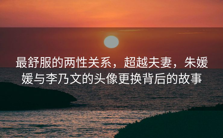 最舒服的两性关系，超越夫妻，朱媛媛与李乃文的头像更换背后的故事