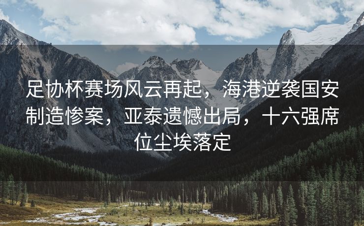 足协杯赛场风云再起，海港逆袭国安制造惨案，亚泰遗憾出局，十六强席位尘埃落定
