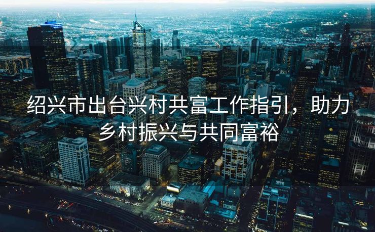 绍兴市出台兴村共富工作指引，助力乡村振兴与共同富裕