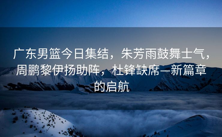 广东男篮今日集结，朱芳雨鼓舞士气，周鹏黎伊扬助阵，杜锋缺席—新篇章的启航