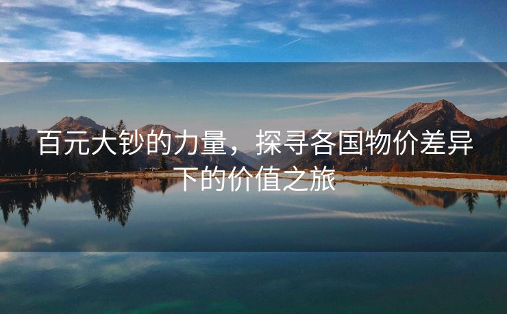 百元大钞的力量，探寻各国物价差异下的价值之旅