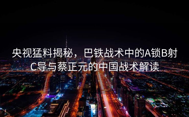 央视猛料揭秘，巴铁战术中的A锁B射C导与蔡正元的中国战术解读