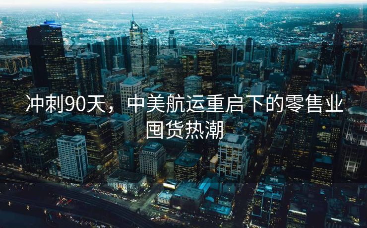 冲刺90天，中美航运重启下的零售业囤货热潮