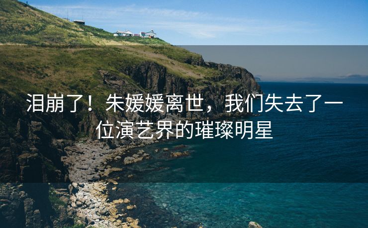 泪崩了！朱媛媛离世，我们失去了一位演艺界的璀璨明星