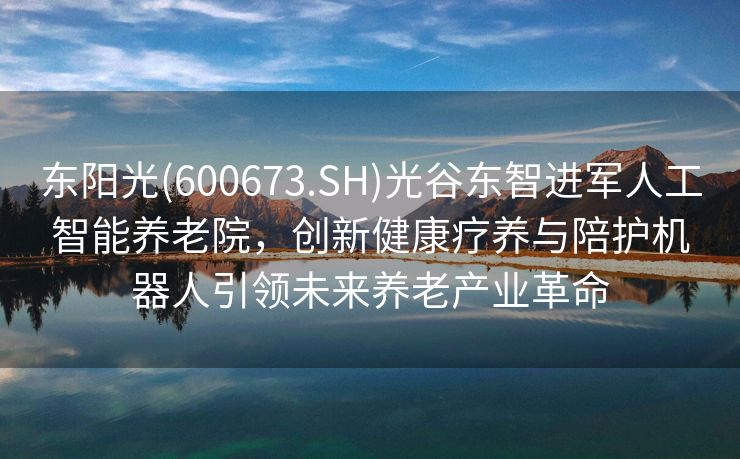 东阳光(600673.SH)光谷东智进军人工智能养老院，创新健康疗养与陪护机器人引领未来养老产业革命