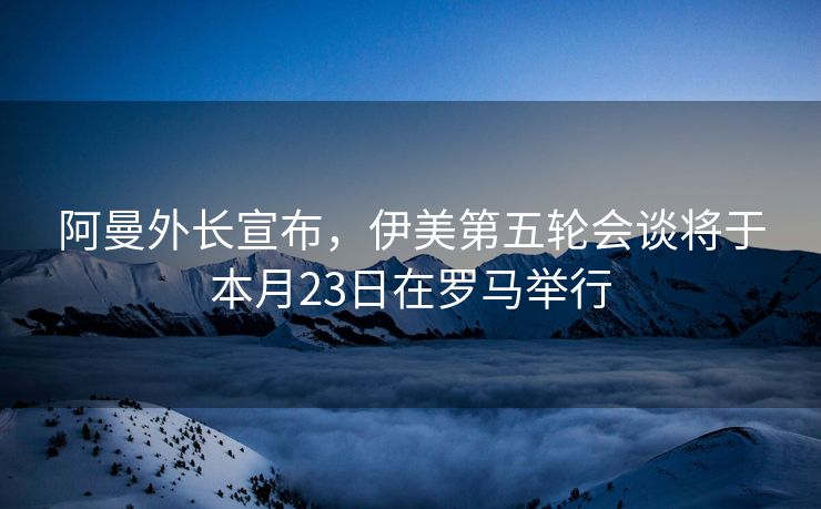 阿曼外长宣布，伊美第五轮会谈将于本月23日在罗马举行