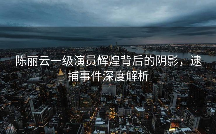 陈丽云一级演员辉煌背后的阴影，逮捕事件深度解析