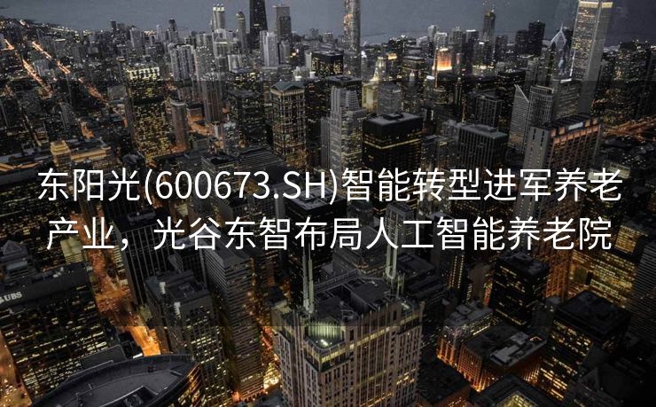 东阳光(600673.SH)智能转型进军养老产业，光谷东智布局人工智能养老院