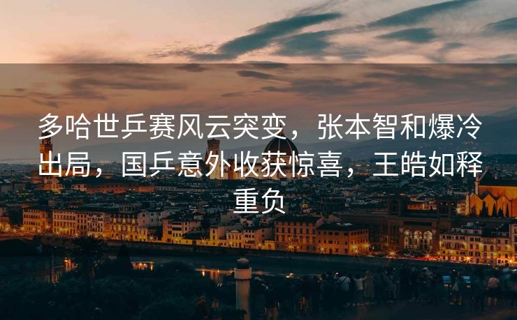 多哈世乒赛风云突变，张本智和爆冷出局，国乒意外收获惊喜，王皓如释重负