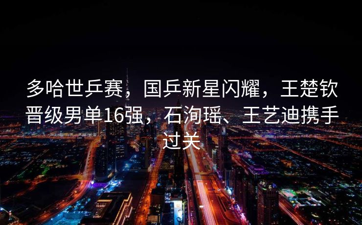 多哈世乒赛，国乒新星闪耀，王楚钦晋级男单16强，石洵瑶、王艺迪携手过关