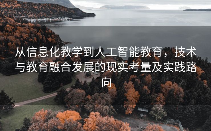 从信息化教学到人工智能教育，技术与教育融合发展的现实考量及实践路向
