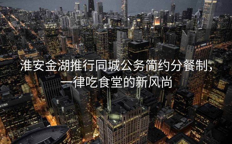 淮安金湖推行同城公务简约分餐制，一律吃食堂的新风尚