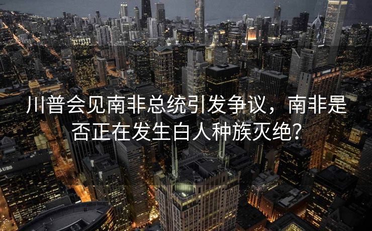 川普会见南非总统引发争议，南非是否正在发生白人种族灭绝？