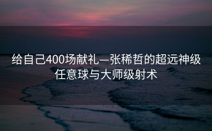 给自己400场献礼—张稀哲的超远神级任意球与大师级射术