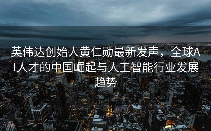 英伟达创始人黄仁勋最新发声，全球AI人才的中国崛起与人工智能行业发展趋势